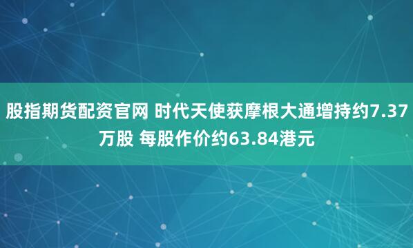 股指期货配资官网 时代天使获摩根大通增持约7.37万股 每股作价约63.84港元