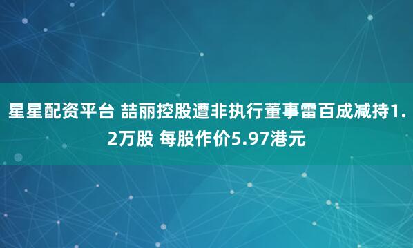 星星配资平台 喆丽控股遭非执行董事雷百成减持1.2万股 每股作价5.97港元