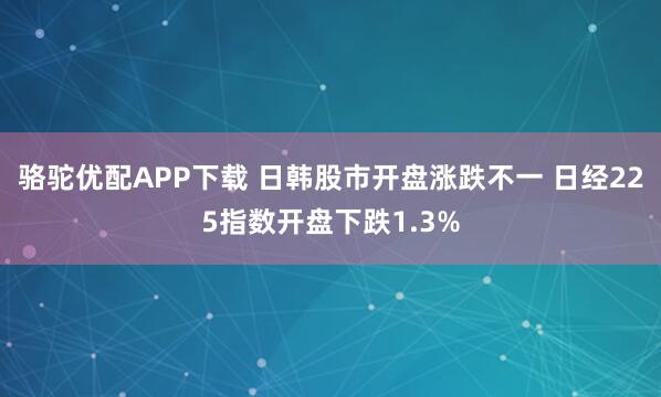 骆驼优配APP下载 日韩股市开盘涨跌不一 日经225指数开盘下跌1.3%