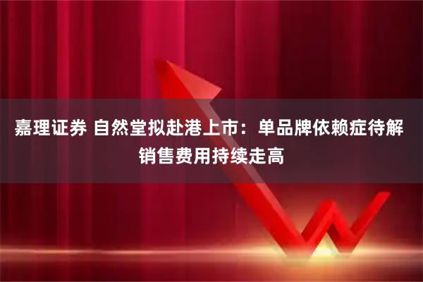 嘉理证券 自然堂拟赴港上市：单品牌依赖症待解 销售费用持续走高