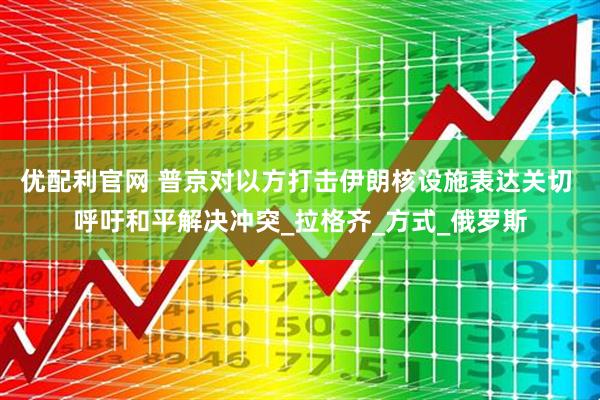 优配利官网 普京对以方打击伊朗核设施表达关切 呼吁和平解决冲突_拉格齐_方式_俄罗斯