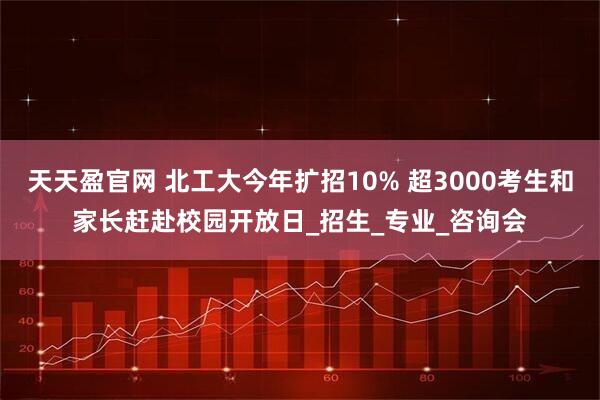 天天盈官网 北工大今年扩招10% 超3000考生和家长赶赴校园开放日_招生_专业_咨询会
