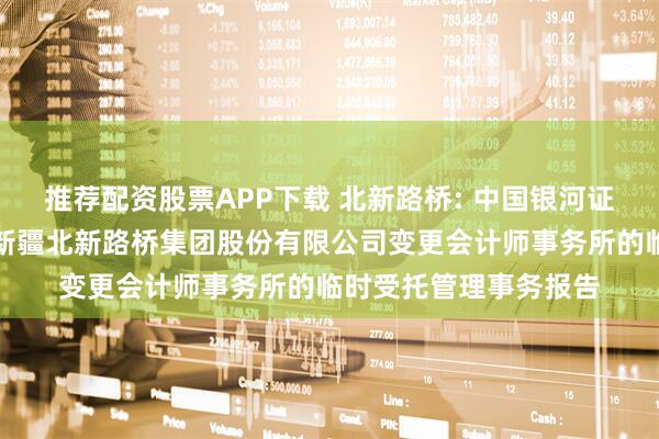 推荐配资股票APP下载 北新路桥: 中国银河证券股份有限公司关于新疆北新路桥集团股份有限公司变更会计师事务所的临时受托管理事务报告