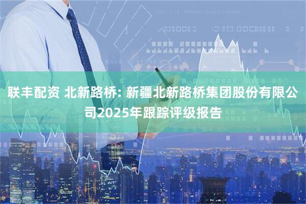 联丰配资 北新路桥: 新疆北新路桥集团股份有限公司2025年跟踪评级报告