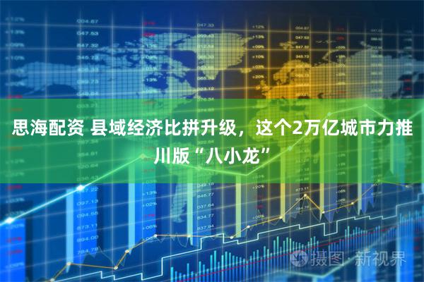 思海配资 县域经济比拼升级，这个2万亿城市力推川版“八小龙”