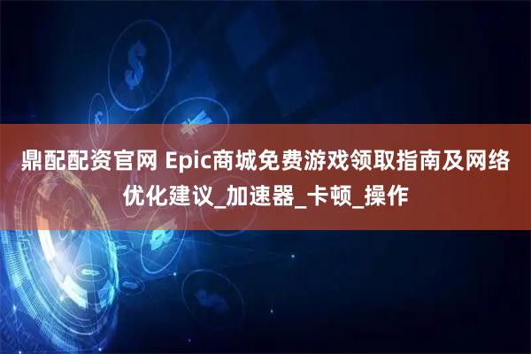 鼎配配资官网 Epic商城免费游戏领取指南及网络优化建议_加速器_卡顿_操作