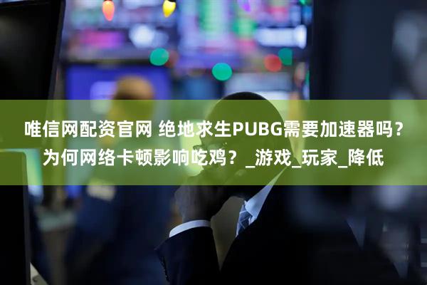 唯信网配资官网 绝地求生PUBG需要加速器吗？为何网络卡顿影响吃鸡？_游戏_玩家_降低