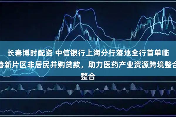 长春博时配资 中信银行上海分行落地全行首单临港新片区非居民并购贷款，助力医药产业资源跨境整合