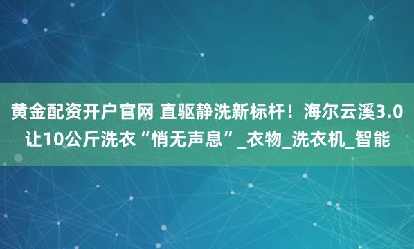 黄金配资开户官网 直驱静洗新标杆！海尔云溪3.0让10公斤洗衣“悄无声息”_衣物_洗衣机_智能