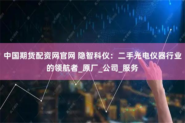中国期货配资网官网 隐智科仪：二手光电仪器行业的领航者_原厂_公司_服务