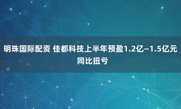明珠国际配资 佳都科技上半年预盈1.2亿—1.5亿元  同比扭亏