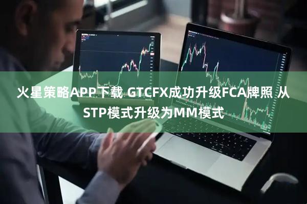 火星策略APP下载 GTCFX成功升级FCA牌照 从STP模式升级为MM模式