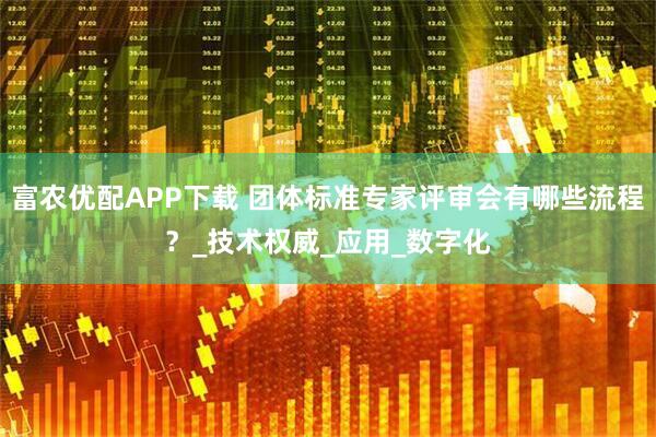 富农优配APP下载 团体标准专家评审会有哪些流程？_技术权威_应用_数字化