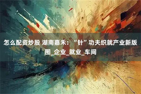 怎么配资炒股 湖南嘉禾：“针”功夫织就产业新版图_企业_就业_车间