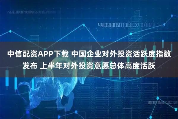 中信配资APP下载 中国企业对外投资活跃度指数发布 上半年对外投资意愿总体高度活跃