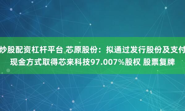 炒股配资杠杆平台 芯原股份:拟通过发行股份及支付现金方式取得芯来科技97.007%股权 股票复牌