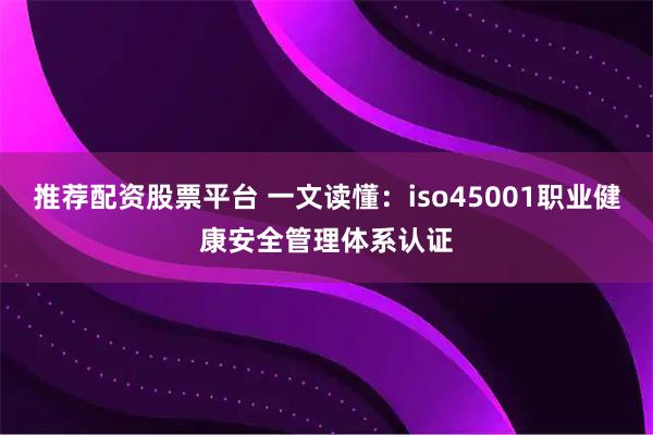 推荐配资股票平台 一文读懂：iso45001职业健康安全管理体系认证