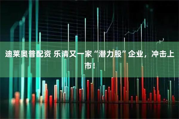 迪莱奥普配资 乐清又一家“潜力股”企业，冲击上市！