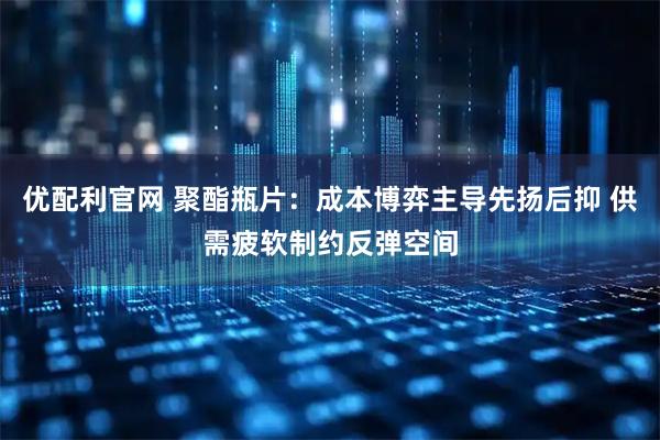 优配利官网 聚酯瓶片：成本博弈主导先扬后抑 供需疲软制约反弹空间