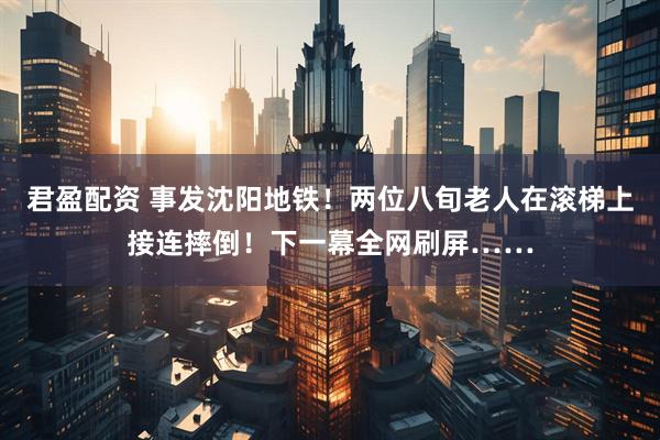 君盈配资 事发沈阳地铁！两位八旬老人在滚梯上接连摔倒！下一幕全网刷屏……