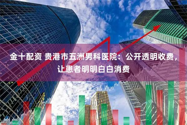 金十配资 贵港市五洲男科医院：公开透明收费，让患者明明白白消费