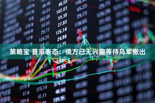 策略宝 普京表态：俄方已无兴趣等待乌军撤出