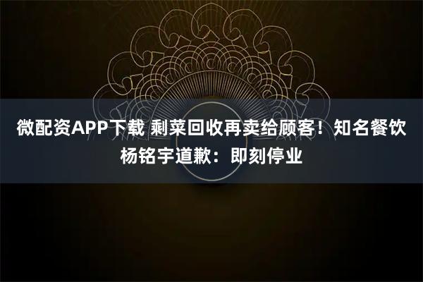 微配资APP下载 剩菜回收再卖给顾客！知名餐饮杨铭宇道歉：即刻停业