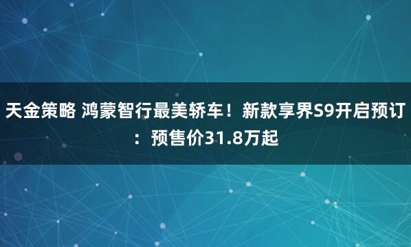 天金策略 鸿蒙智行最美轿车！新款享界S9开启预订：预售价31.8万起