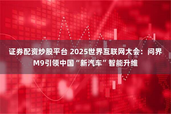 证券配资炒股平台 2025世界互联网大会：问界M9引领中国“新汽车”智能升维