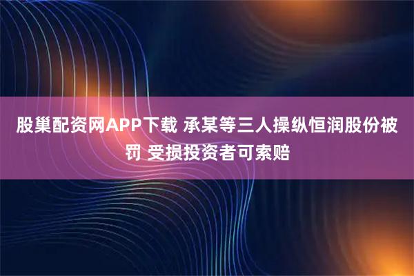 股巢配资网APP下载 承某等三人操纵恒润股份被罚 受损投资者可索赔
