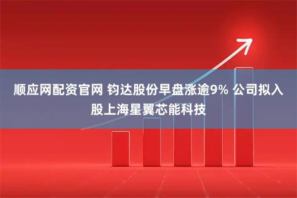 顺应网配资官网 钧达股份早盘涨逾9% 公司拟入股上海星翼芯能科技