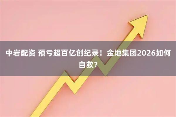 中岩配资 预亏超百亿创纪录！金地集团2026如何自救？