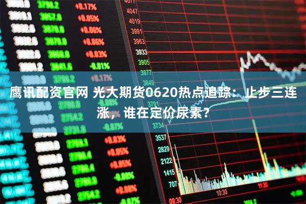 鹰讯配资官网 光大期货0620热点追踪：止步三连涨，谁在定价尿素？