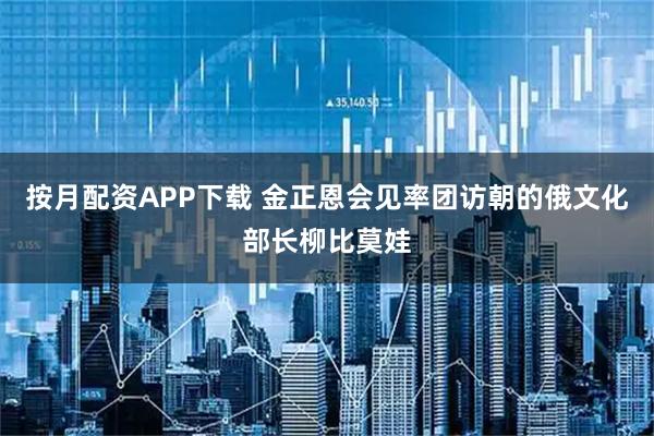 按月配资APP下载 金正恩会见率团访朝的俄文化部长柳比莫娃