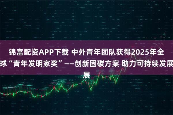 锦富配资APP下载 中外青年团队获得2025年全球“青年发明家奖”——创新固碳方案 助力可持续发展