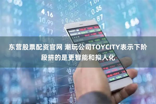 东营股票配资官网 潮玩公司TOYCITY表示下阶段拼的是更智能和拟人化