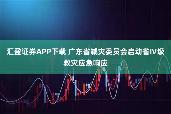 汇盈证券APP下载 广东省减灾委员会启动省Ⅳ级救灾应急响应