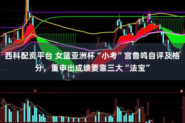 西科配资平台 女篮亚洲杯“小考”宫鲁鸣自评及格分，重申出成绩要靠三大“法宝”