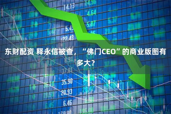 东财配资 释永信被查，“佛门CEO”的商业版图有多大？