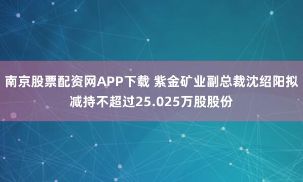 南京股票配资网APP下载 紫金矿业副总裁沈绍阳拟减持不超过25.025万股股份