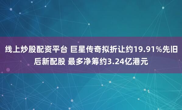 线上炒股配资平台 巨星传奇拟折让约19.91%先旧后新配股 最多净筹约3.24亿港元