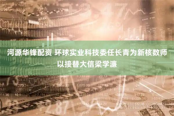 河源华锋配资 环球实业科技委任长青为新核数师以接替大信梁学濂