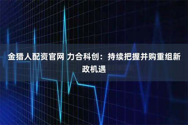 金猎人配资官网 力合科创：持续把握并购重组新政机遇
