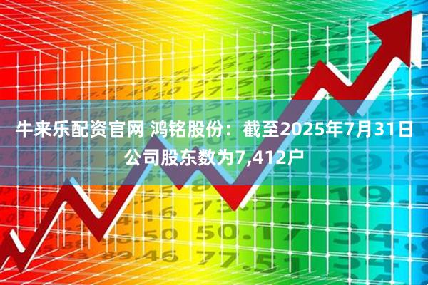 牛来乐配资官网 鸿铭股份：截至2025年7月31日公司股东数为7,412户