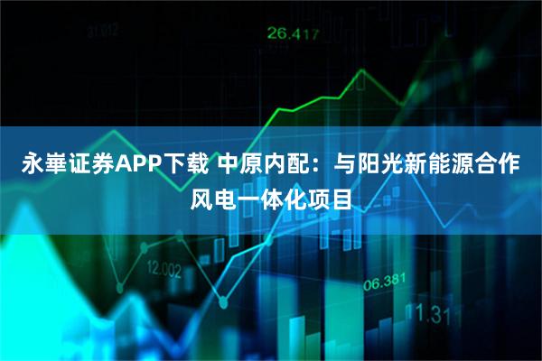 永崋证券APP下载 中原内配：与阳光新能源合作风电一体化项目