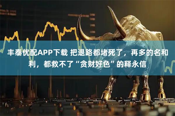 丰泰优配APP下载 把退路都堵死了，再多的名和利，都救不了“贪财好色”的释永信