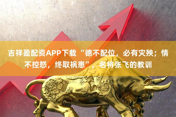 吉祥盈配资APP下载 “德不配位，必有灾殃；情不控怒，终取祸患”，名将张飞的教训