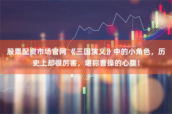 股票配资市场官网 《三国演义》中的小角色，历史上却很厉害，堪称曹操的心腹！