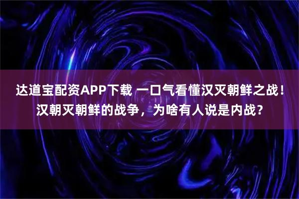 达道宝配资APP下载 一口气看懂汉灭朝鲜之战！汉朝灭朝鲜的战争，为啥有人说是内战？