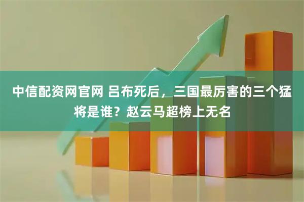 中信配资网官网 吕布死后，三国最厉害的三个猛将是谁？赵云马超榜上无名